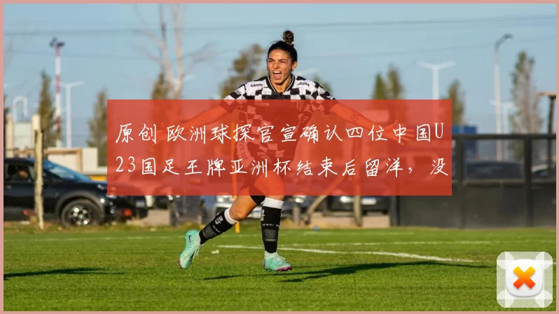 原创 欧洲球探官宣确认四位中国U23国足王牌亚洲杯结束后留洋,没有蒯纪闻