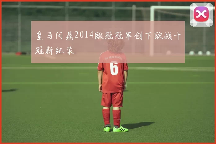 皇马问鼎2014欧冠冠军创下欧战十冠新纪录