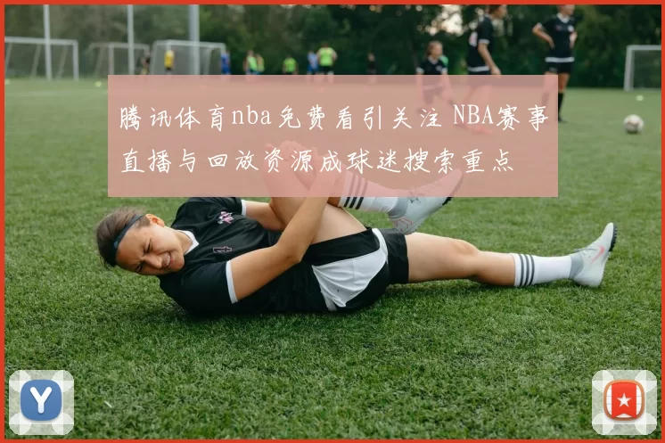 腾讯体育nba免费看引关注 NBA赛事直播与回放资源成球迷搜索重点