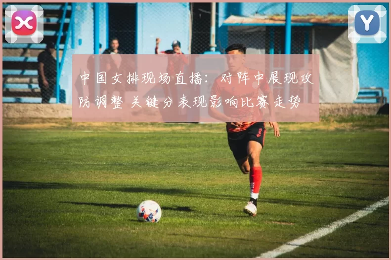 中国女排现场直播：对阵中展现攻防调整 关键分表现影响比赛走势