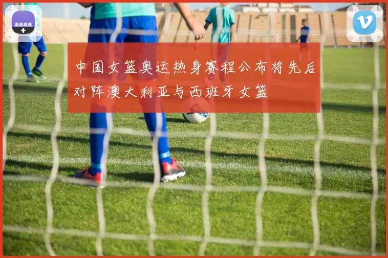 中国女篮奥运热身赛程公布将先后对阵澳大利亚与西班牙女篮