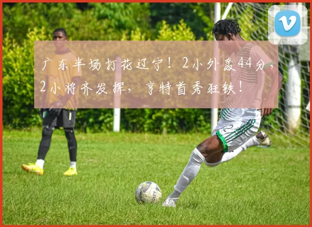 广东半场打花辽宁！2小外轰44分，2小将齐发挥，亨特首秀狂铁！