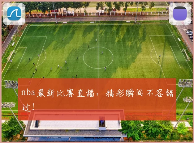 nba最新比赛直播,精彩瞬间不容错过!