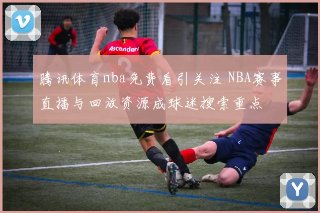 腾讯体育nba免费看引关注 NBA赛事直播与回放资源成球迷搜索重点