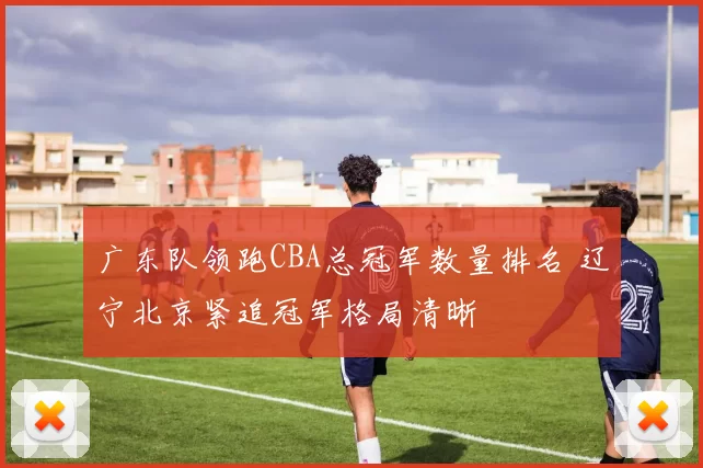 广东队领跑CBA总冠军数量排名 辽宁北京紧追冠军格局清晰