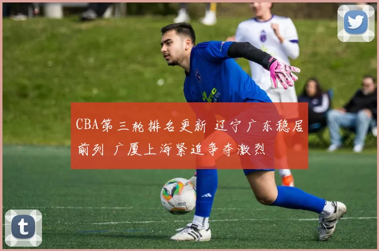 CBA第三轮排名更新 辽宁广东稳居前列 广厦上海紧追争夺激烈