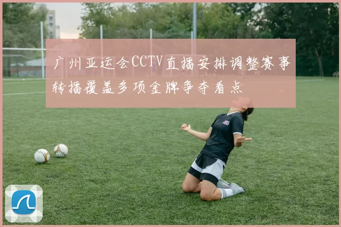 广州亚运会CCTV直播安排调整赛事转播覆盖多项金牌争夺看点