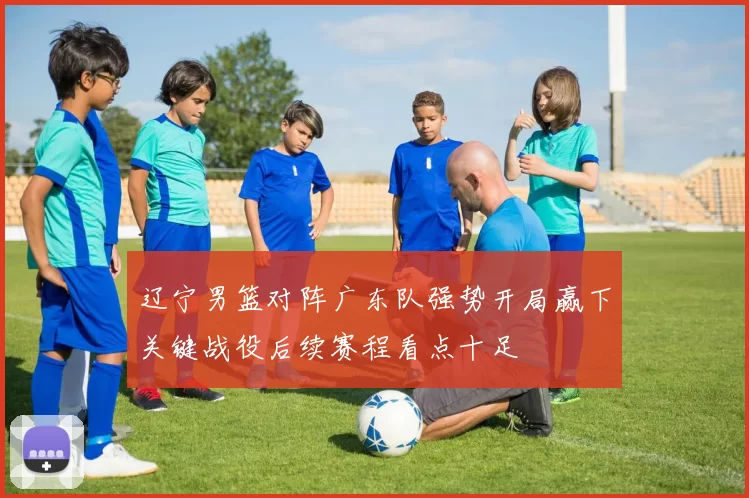 辽宁男篮对阵广东队强势开局赢下关键战役后续赛程看点十足