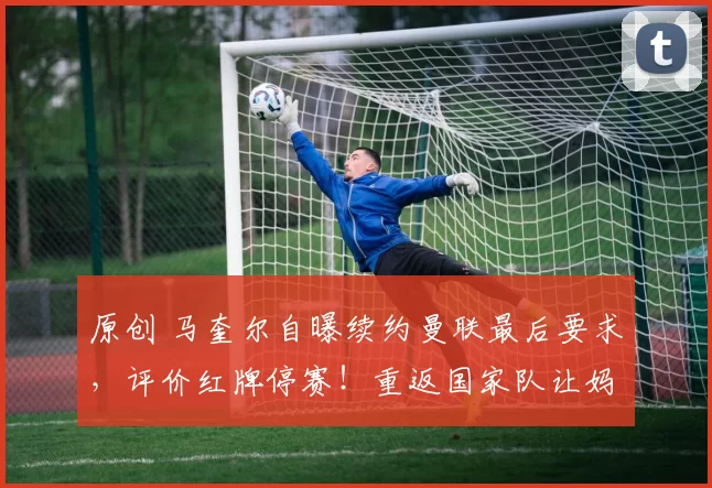 原创 马奎尔自曝续约曼联最后要求，评价红牌停赛！重返国家队让妈妈落泪