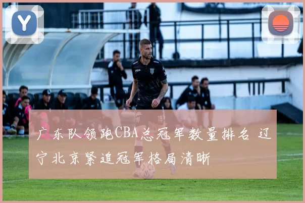 广东队领跑CBA总冠军数量排名 辽宁北京紧追冠军格局清晰