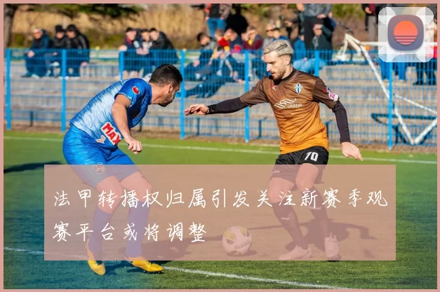 法甲转播权归属引发关注新赛季观赛平台或将调整