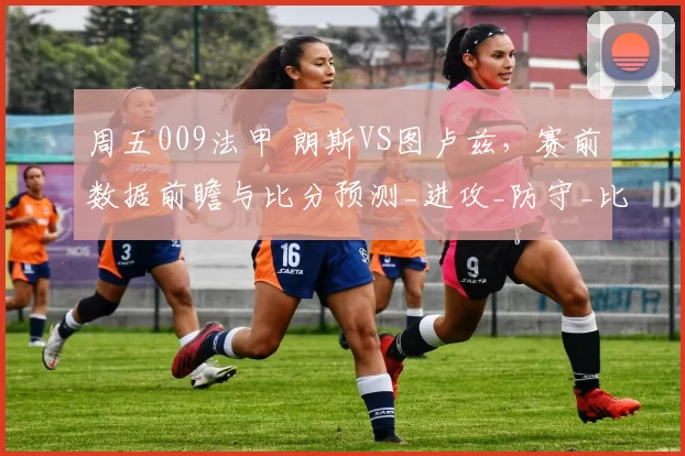 周五009法甲 朗斯VS图卢兹，赛前数据前瞻与比分预测_进攻_防守_比赛