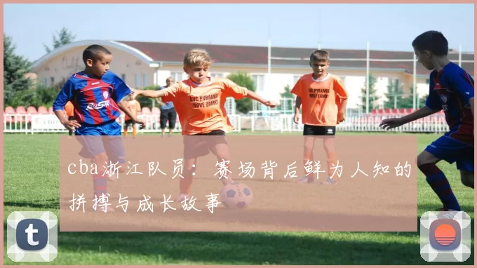 cba浙江队员：赛场背后鲜为人知的拼搏与成长故事