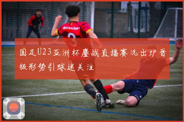 国足U23亚洲杯鏖战直播赛况出炉晋级形势引球迷关注