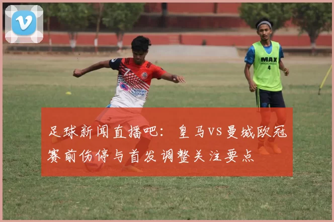 足球新闻直播吧：皇马vs曼城欧冠赛前伤停与首发调整关注要点