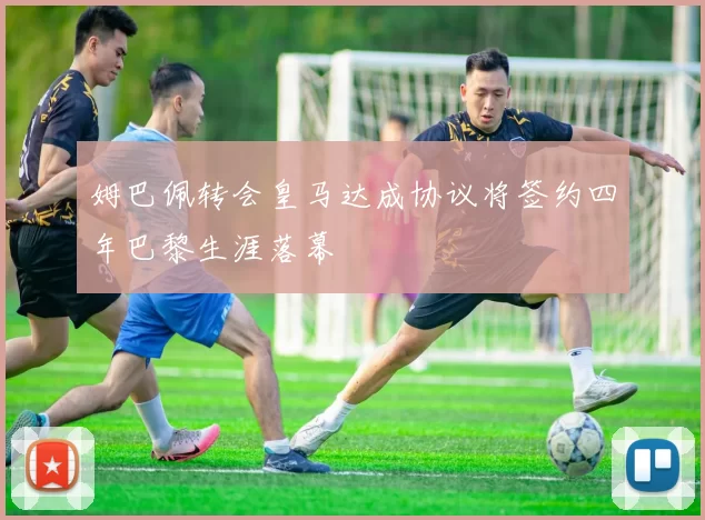 姆巴佩转会皇马达成协议将签约四年巴黎生涯落幕