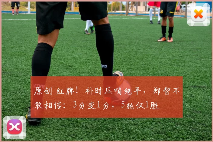原创 红牌!补时压哨绝平,郑智不敢相信:3分变1分,5轮仅1胜
