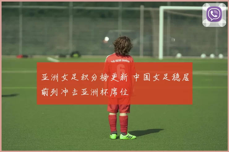 亚洲女足积分榜更新 中国女足稳居前列冲击亚洲杯席位
