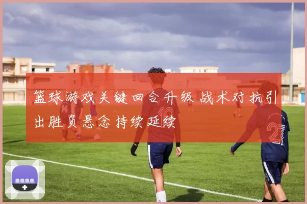 篮球游戏关键回合升级 战术对抗引出胜负悬念持续延续