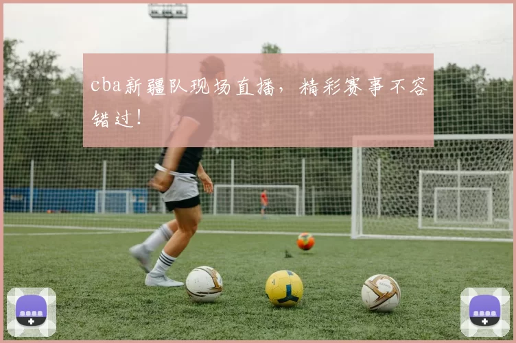 cba新疆队现场直播，精彩赛事不容错过！