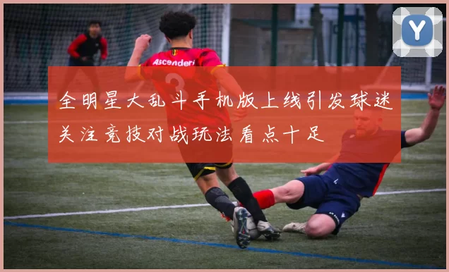 全明星大乱斗手机版上线引发球迷关注竞技对战玩法看点十足