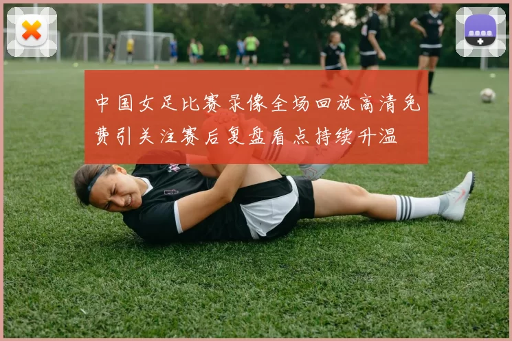 中国女足比赛录像全场回放高清免费引关注赛后复盘看点持续升温