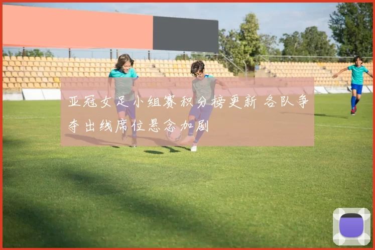 亚冠女足小组赛积分榜更新 各队争夺出线席位悬念加剧