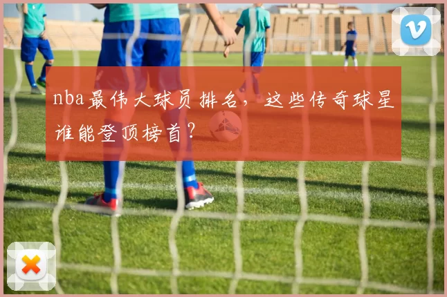 nba最伟大球员排名,这些传奇球星谁能登顶榜首?