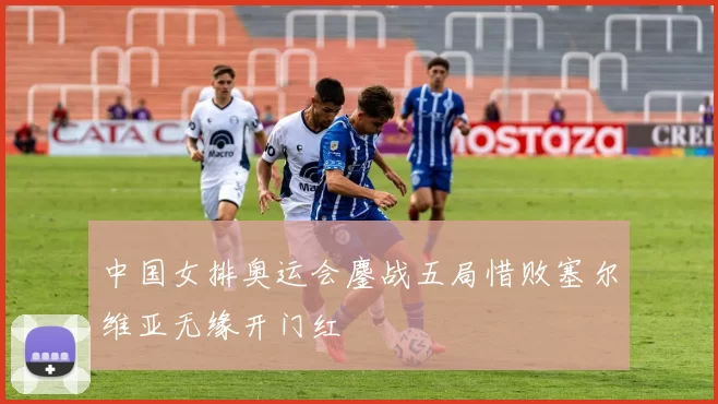 中国女排奥运会鏖战五局惜败塞尔维亚无缘开门红