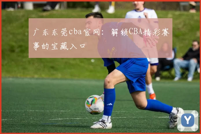广东东莞cba官网：解锁CBA精彩赛事的宝藏入口
