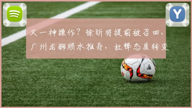 又一神操作？徐昕将提前被召回，广州龙狮顺水推舟，杜锋态度转变