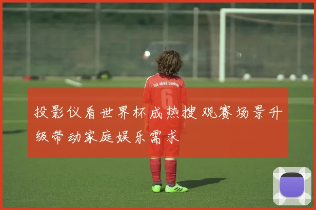 投影仪看世界杯成热搜 观赛场景升级带动家庭娱乐需求