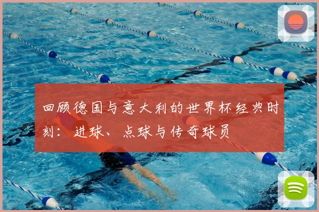 回顾德国与意大利的世界杯经典时刻:进球、点球与传奇球员