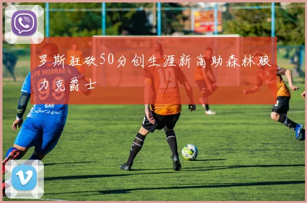 罗斯狂砍50分创生涯新高助森林狼力克爵士