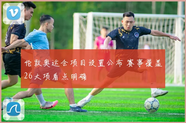 伦敦奥运会项目设置公布 赛事覆盖26大项看点明确
