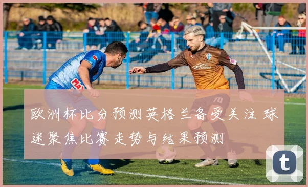 欧洲杯比分预测英格兰备受关注 球迷聚焦比赛走势与结果预测