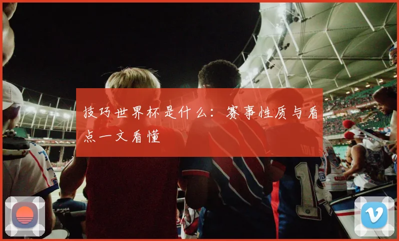 技巧世界杯是什么:赛事性质与看点一文看懂