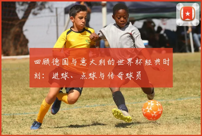 回顾德国与意大利的世界杯经典时刻：进球、点球与传奇球员