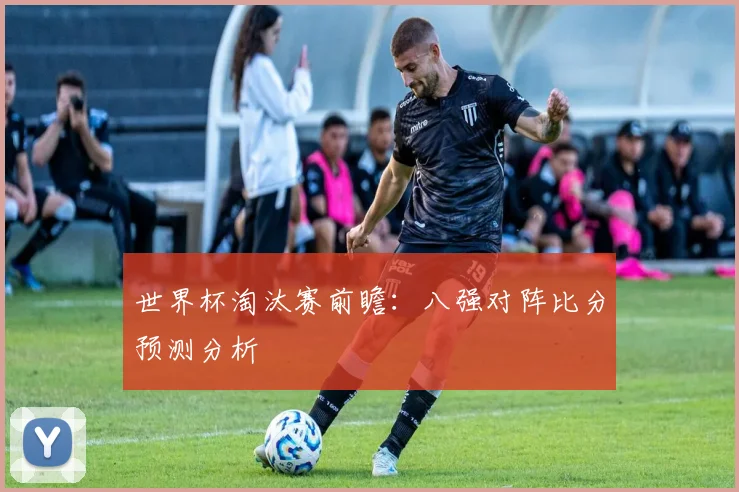 世界杯淘汰赛前瞻：八强对阵比分预测分析